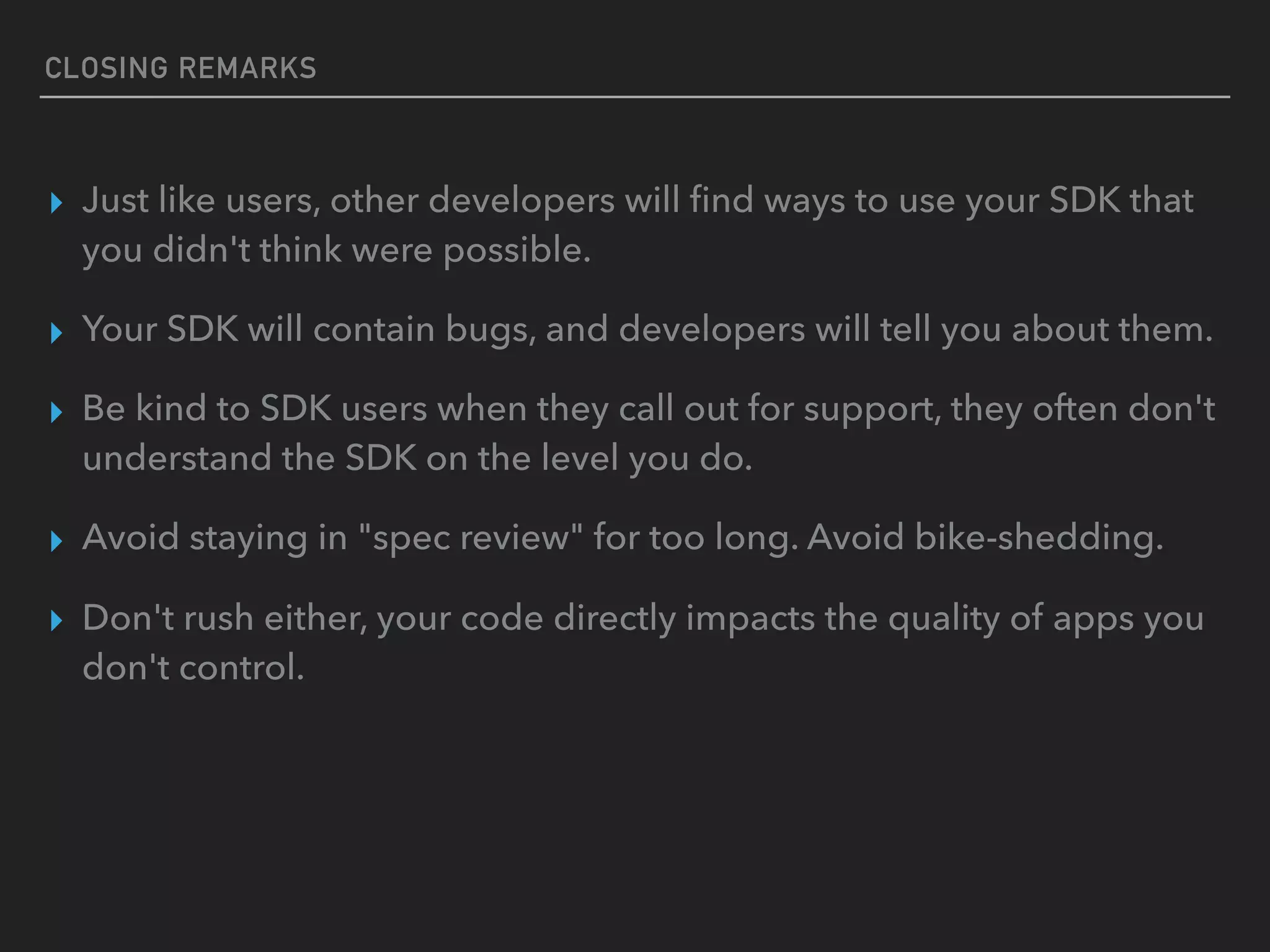 CLOSING REMARKS
▸ Just like users, other developers will ﬁnd ways to use your SDK that
you didn't think were possible.
▸ Your SDK will contain bugs, and developers will tell you about them.
▸ Be kind to SDK users when they call out for support, they often don't
understand the SDK on the level you do.
▸ Avoid staying in "spec review" for too long. Avoid bike-shedding.
▸ Don't rush either, your code directly impacts the quality of apps you
don't control.
 