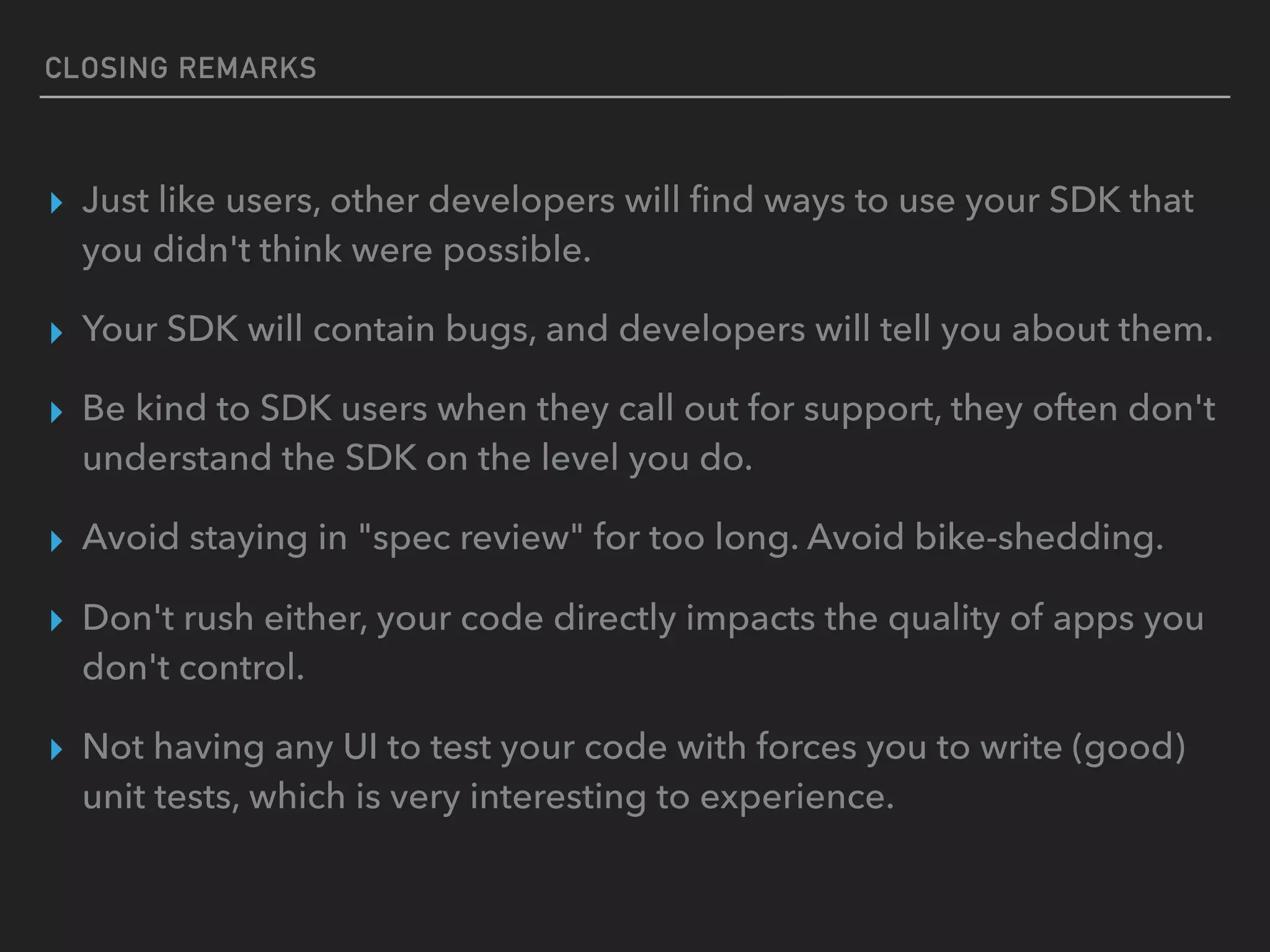 CLOSING REMARKS
▸ Just like users, other developers will ﬁnd ways to use your SDK that
you didn't think were possible.
▸ Your SDK will contain bugs, and developers will tell you about them.
▸ Be kind to SDK users when they call out for support, they often don't
understand the SDK on the level you do.
▸ Avoid staying in "spec review" for too long. Avoid bike-shedding.
▸ Don't rush either, your code directly impacts the quality of apps you
don't control.
▸ Not having any UI to test your code with forces you to write (good)
unit tests, which is very interesting to experience.
 