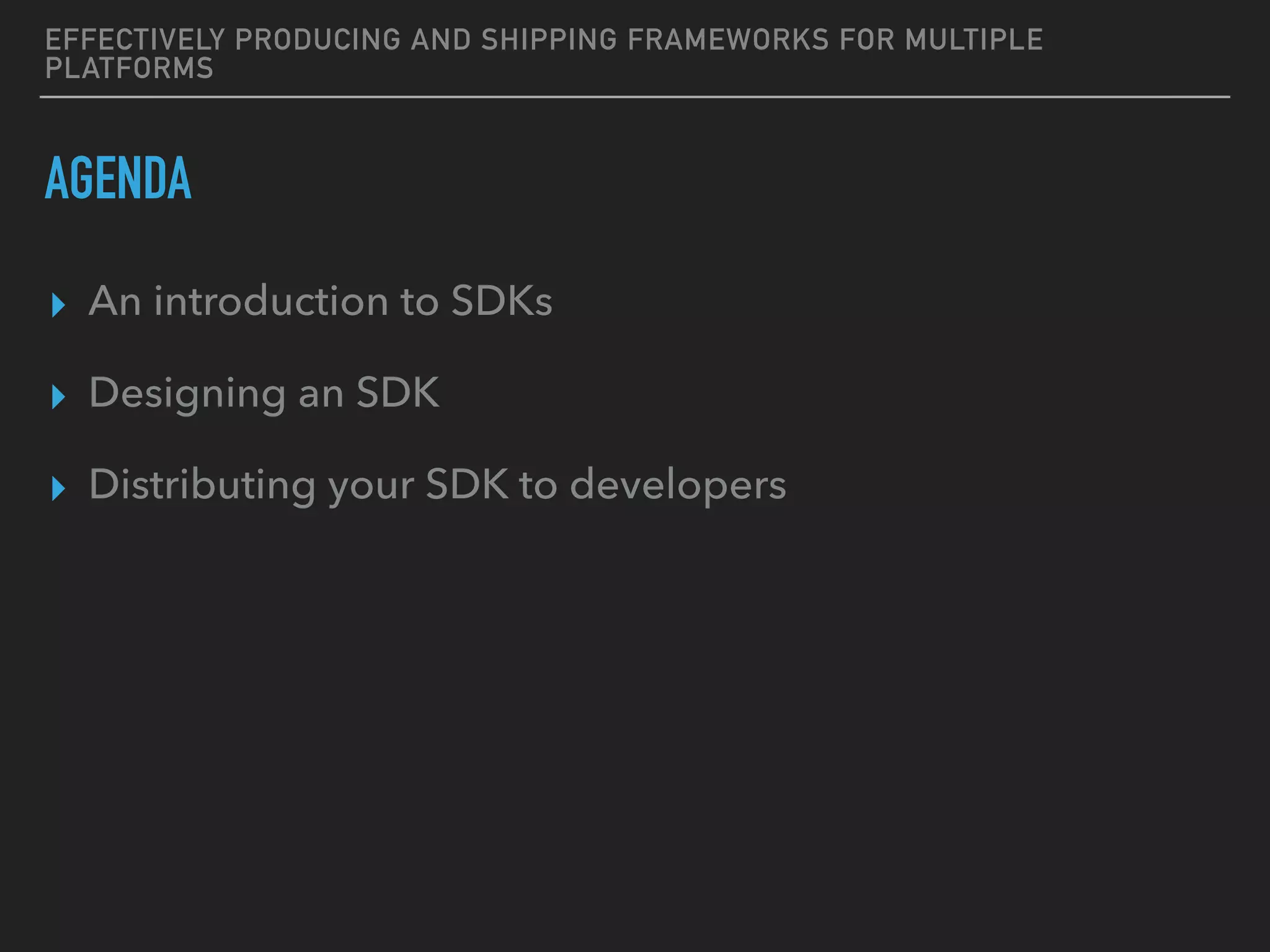 EFFECTIVELY PRODUCING AND SHIPPING FRAMEWORKS FOR MULTIPLE
PLATFORMS
AGENDA
▸ An introduction to SDKs
▸ Designing an SDK
▸ Distributing your SDK to developers
 
