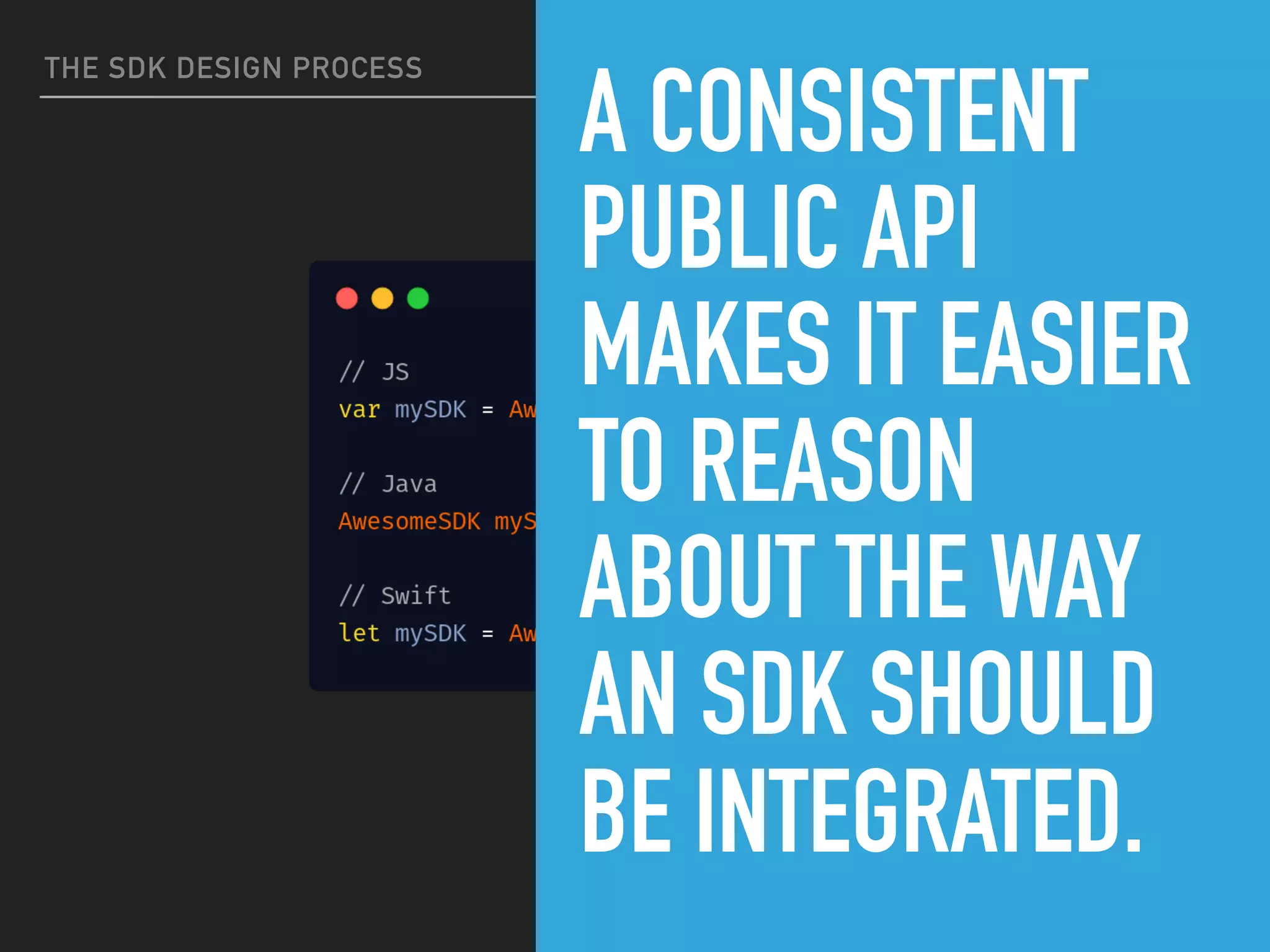 THE SDK DESIGN PROCESS
A CONSISTENT
PUBLIC API
MAKES IT EASIER
TO REASON
ABOUT THE WAY
AN SDK SHOULD
BE INTEGRATED.
 