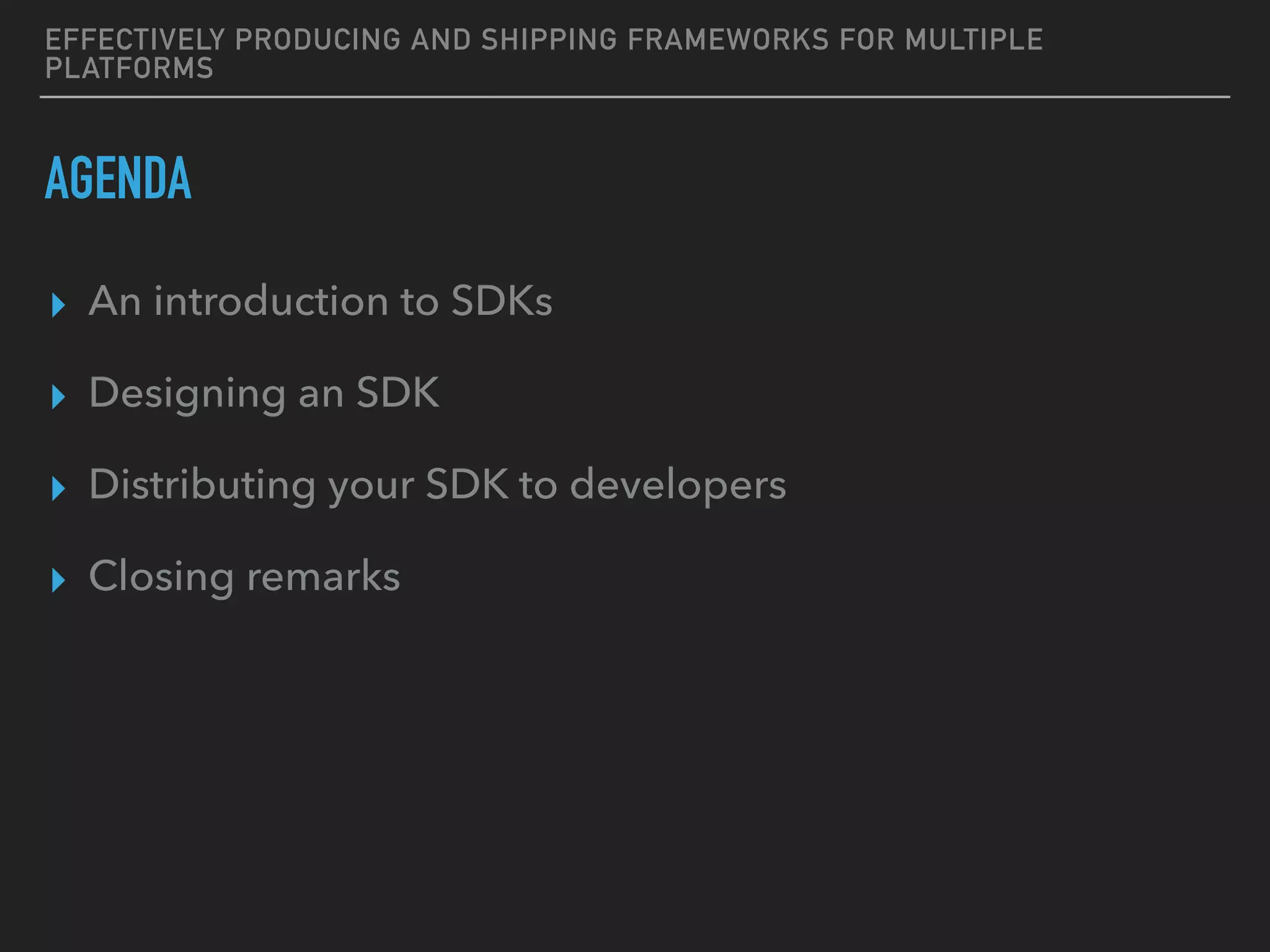 EFFECTIVELY PRODUCING AND SHIPPING FRAMEWORKS FOR MULTIPLE
PLATFORMS
AGENDA
▸ An introduction to SDKs
▸ Designing an SDK
▸ Distributing your SDK to developers
▸ Closing remarks
 