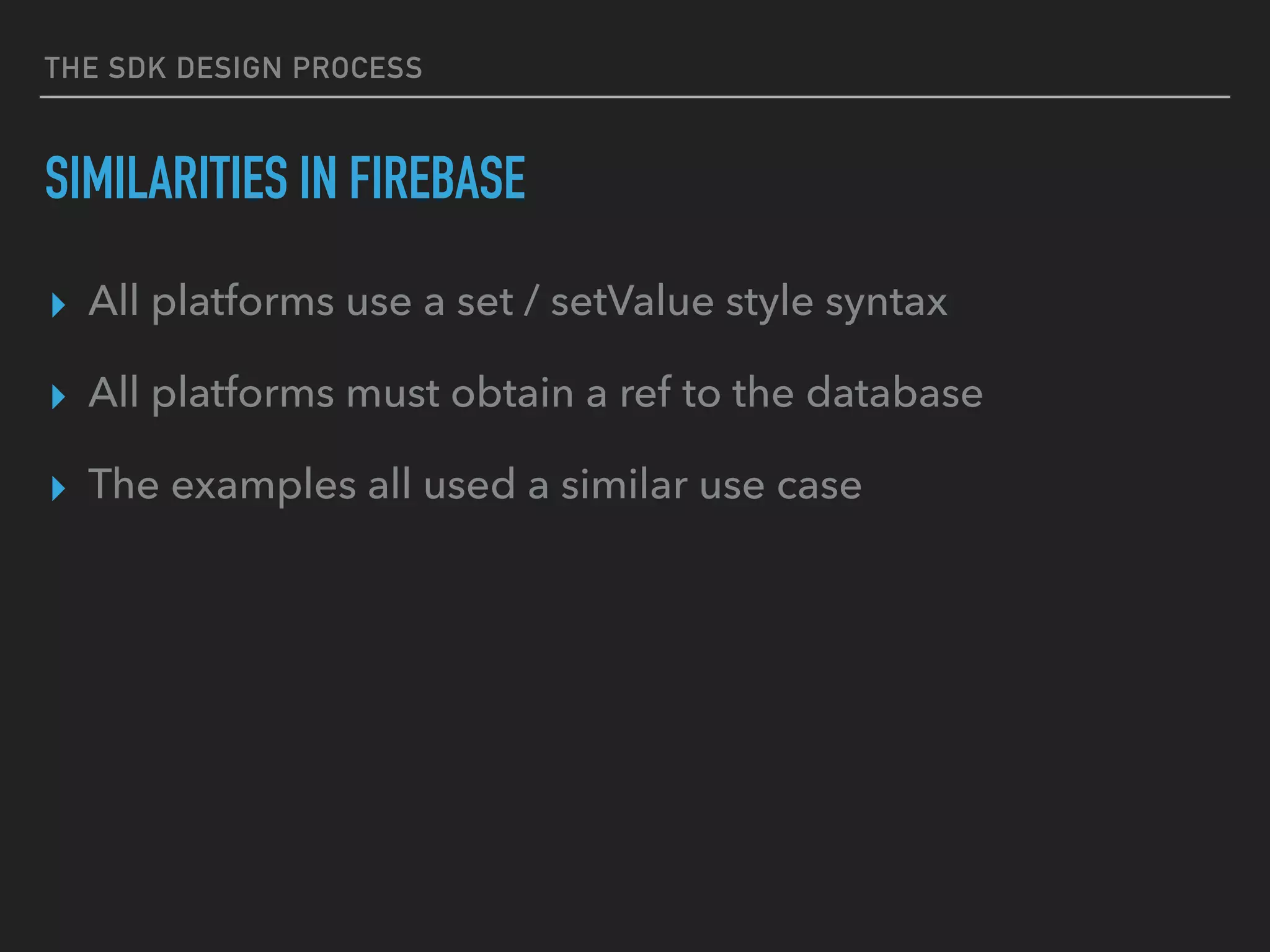 THE SDK DESIGN PROCESS
SIMILARITIES IN FIREBASE
▸ All platforms use a set / setValue style syntax
▸ All platforms must obtain a ref to the database
▸ The examples all used a similar use case
 