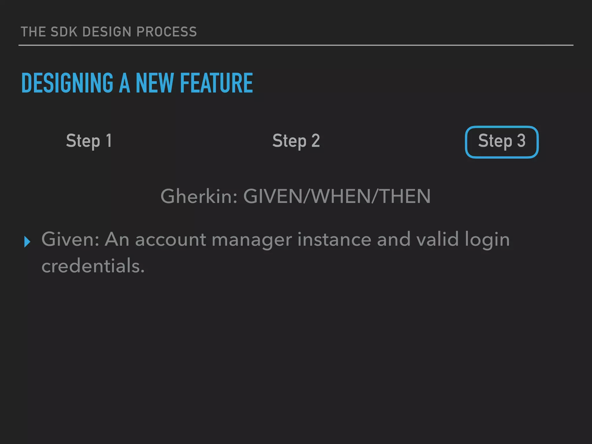 THE SDK DESIGN PROCESS
DESIGNING A NEW FEATURE
Step 1 Step 2 Step 3
Gherkin: GIVEN/WHEN/THEN
▸ Given: An account manager instance and valid login
credentials.
 