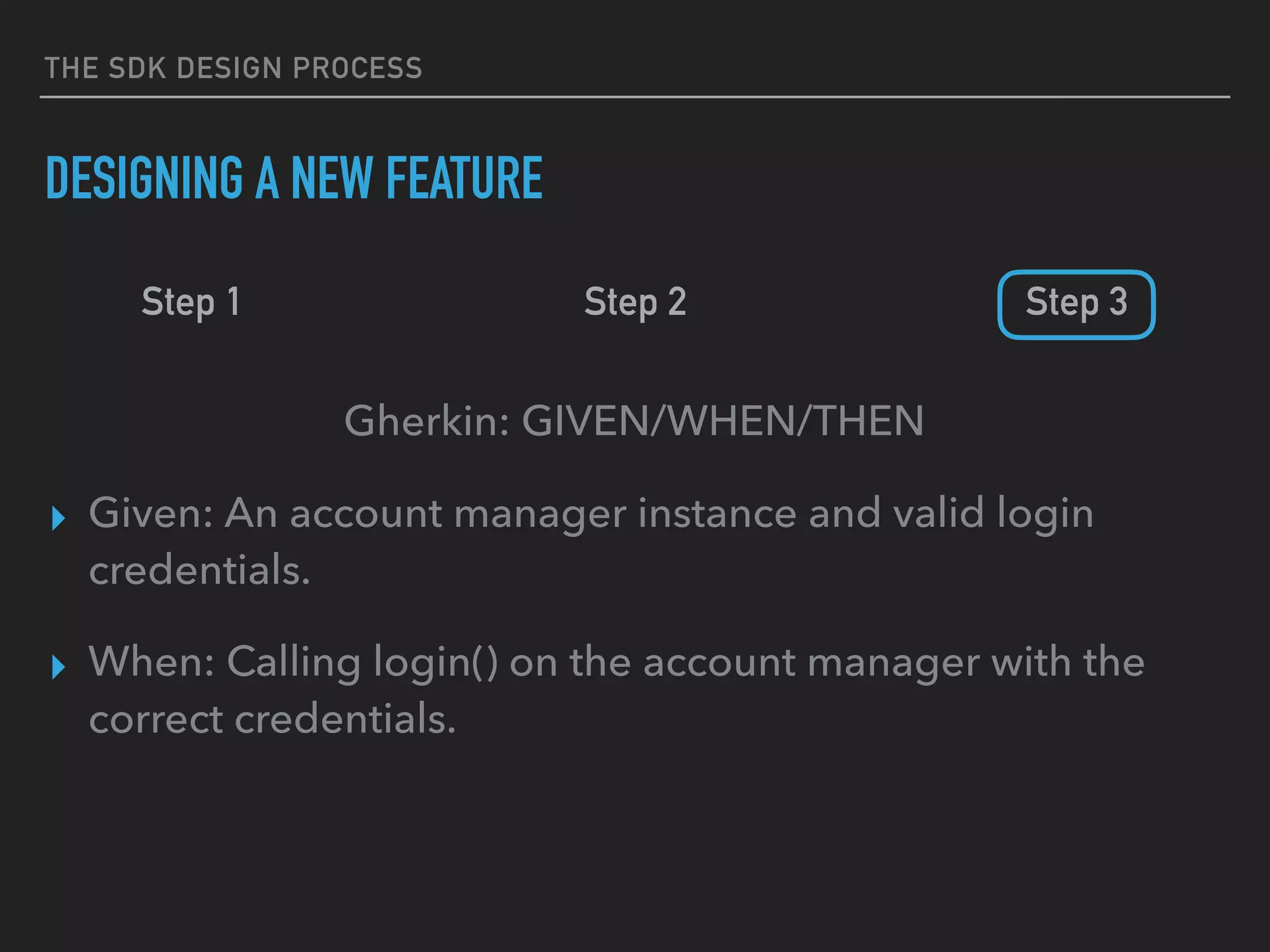 THE SDK DESIGN PROCESS
DESIGNING A NEW FEATURE
Step 1 Step 2 Step 3
Gherkin: GIVEN/WHEN/THEN
▸ Given: An account manager instance and valid login
credentials.
▸ When: Calling login() on the account manager with the
correct credentials.
 
