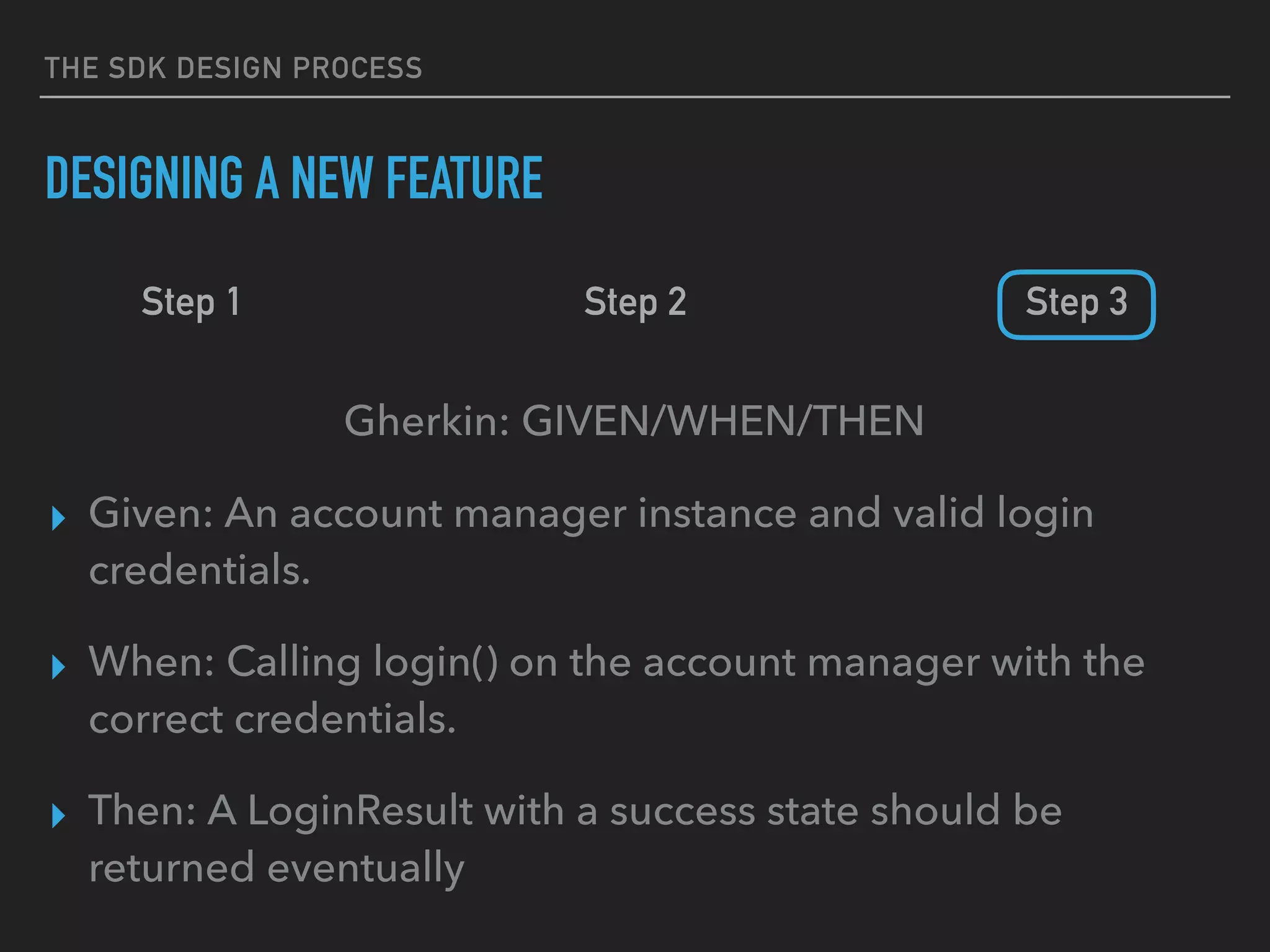 THE SDK DESIGN PROCESS
DESIGNING A NEW FEATURE
Step 1 Step 2 Step 3
Gherkin: GIVEN/WHEN/THEN
▸ Given: An account manager instance and valid login
credentials.
▸ When: Calling login() on the account manager with the
correct credentials.
▸ Then: A LoginResult with a success state should be
returned eventually
 