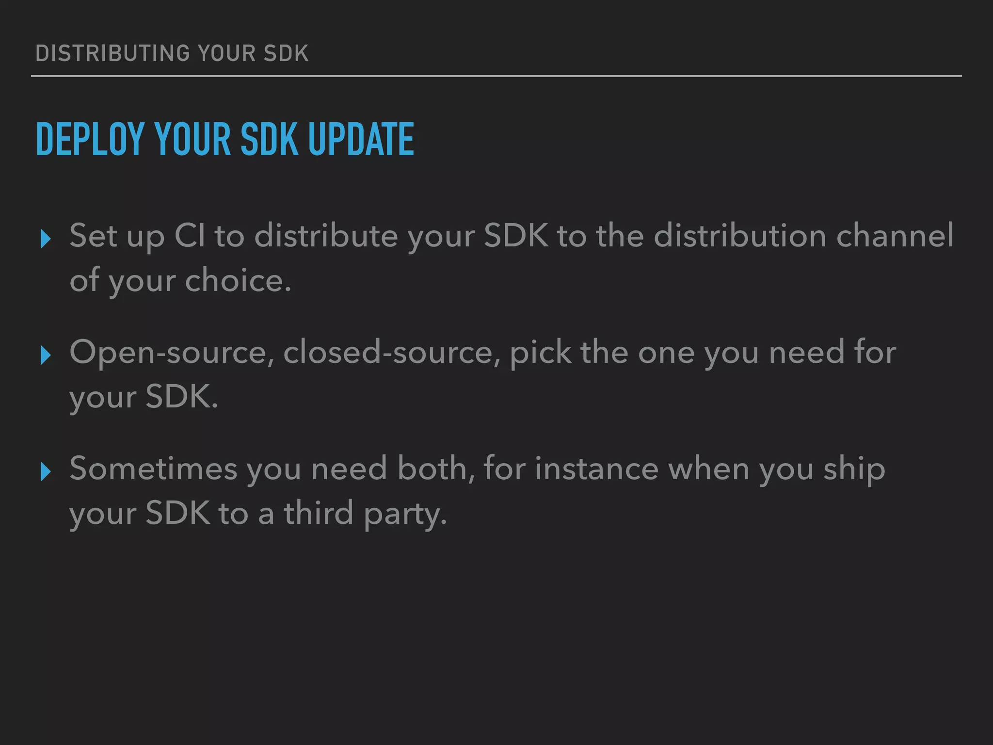 DISTRIBUTING YOUR SDK
DEPLOY YOUR SDK UPDATE
▸ Set up CI to distribute your SDK to the distribution channel
of your choice.
▸ Open-source, closed-source, pick the one you need for
your SDK.
▸ Sometimes you need both, for instance when you ship
your SDK to a third party.
 