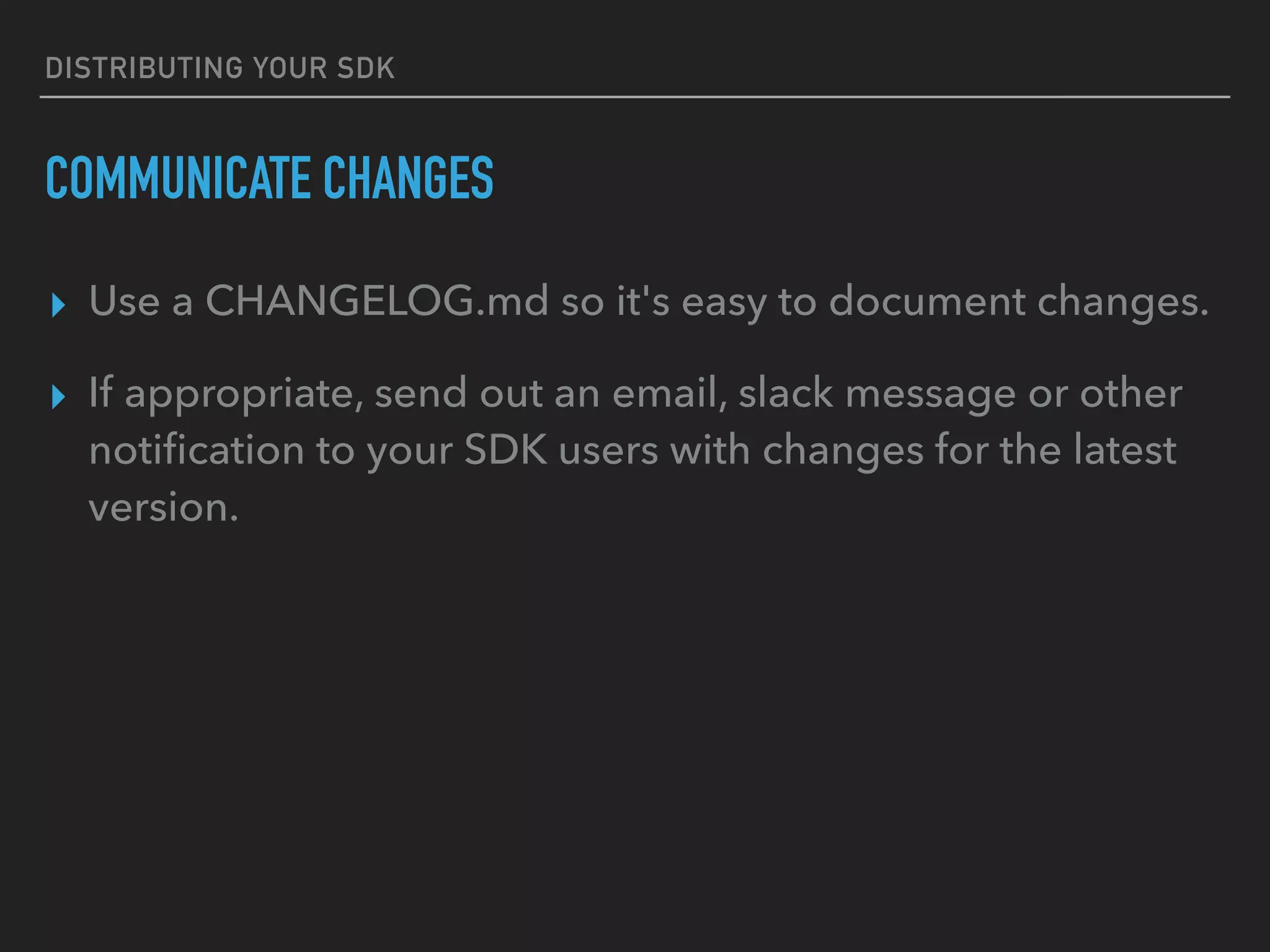 DISTRIBUTING YOUR SDK
COMMUNICATE CHANGES
▸ Use a CHANGELOG.md so it's easy to document changes.
▸ If appropriate, send out an email, slack message or other
notiﬁcation to your SDK users with changes for the latest
version.
 