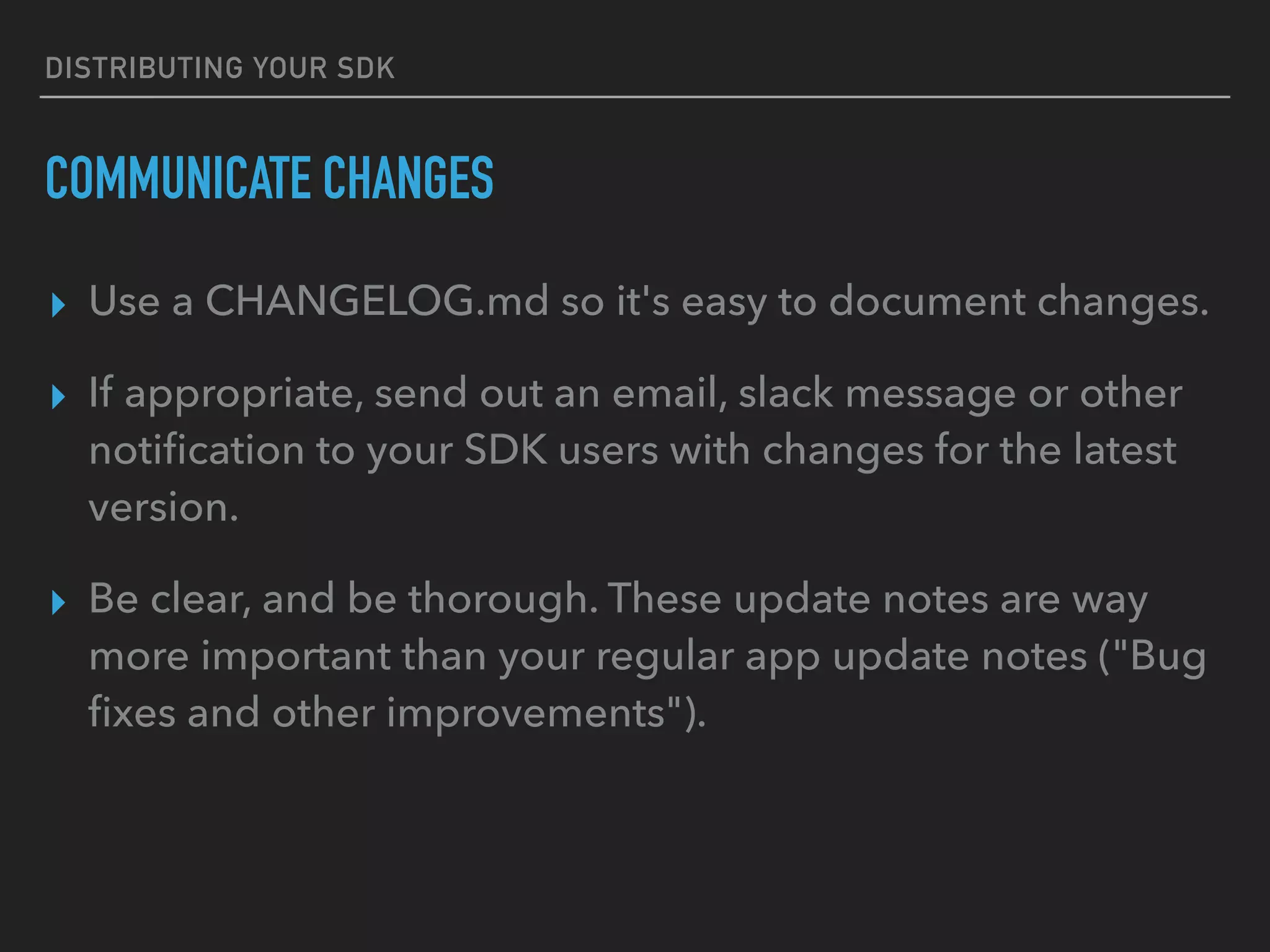 DISTRIBUTING YOUR SDK
COMMUNICATE CHANGES
▸ Use a CHANGELOG.md so it's easy to document changes.
▸ If appropriate, send out an email, slack message or other
notiﬁcation to your SDK users with changes for the latest
version.
▸ Be clear, and be thorough. These update notes are way
more important than your regular app update notes ("Bug
ﬁxes and other improvements").
 
