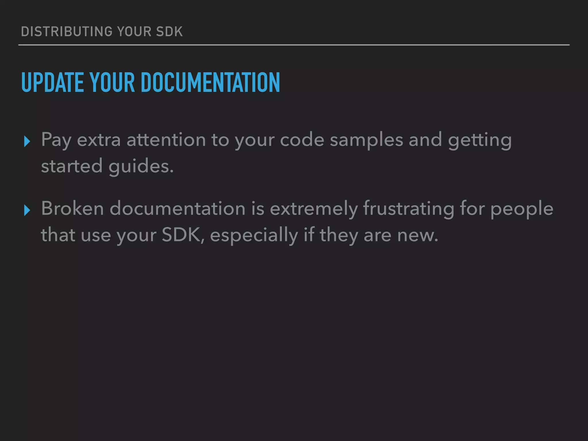 DISTRIBUTING YOUR SDK
UPDATE YOUR DOCUMENTATION
▸ Pay extra attention to your code samples and getting
started guides.
▸ Broken documentation is extremely frustrating for people
that use your SDK, especially if they are new.
 