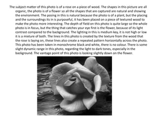 The subject matter of this photo is of a rose on a piece of wood. The shapes in this picture are all
organic, the photo is of a flower so all the shapes that are captured are natural and showing
the environment. The posing in this is natural because the photo is of a plant, but the placing
and the surroundings its in is purposeful, it has been placed on a piece of textured wood to
make the photo more interesting. The depth of field on this photo is quite large so the whole
photo is in focus, but the thing that catches your eye first is the flower, because of its light
contrast compared to the background. The lighting in this is medium key, it is not high or low
it is a mixture of both. The lines in this photo is created by the texture from the wood that
the rose is laying on, these lines also create a repeated pattern horizontally across the photo.
This photo has been taken in monochrome black and white, there is no colour. There is some
slight dynamic range in this photo, regarding the light to dark tones, especially in the
background. The vantage point of this photo is looking slightly down on the flower.

 