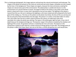 This is a landscape photograph, this image captures and portrays the natural environment and landscape. The
shapes in this photo are present as the rocks are round and cast some shapes, sihiloettes are also created
by the trees in the background. These shapes are organic, because the trees and stones creating the
shapes are natural and a part of the environment. The whole photo is candid and natural, it is the
environment so it cant be altered or posed. The depth of field on this photo is very wide so the whole
photo is sharp and in focus, so your eye is attracted to not just one aspect. The lighting in this photo is
natural from the sun, the sun is setting so the lighting is a lot more muted and soft compared to the harsh
glare of the midday sun. The lines on this photo cut the photo into thirds, the lines of the sea and sky and
the sea and sand, these horizontally cross the page. This picture is in colour, it has been taken on colour
film, and a filter over the lens as been used to enhance the colours, to make them look more
saturated, this makes the photo eye catching. The space in this photo goes right far back, it has a lot of
depth because the background drags out. The dynamic range in this photo is created by the shadows and
lighting of the sunset, the greatest contrast is created by the trees and rocks. The balance in the
composition is good as each side has a similar amount of things going on each side. The vantage point of
this photo is taken from lower down, but not on the floor, a similar perspective as a rock would have.

 