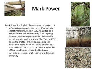 Mark Power
Mark Power is a English photographer, he started out
in fine art photography then diversified out into
short film making. Then in 1992 he started on a
project for the BBC documenting ‘The Shipping
Forecast’, which was published in a book which
was all taken in black and white film. Then in 1997
he started another project documenting the
millennium dome which was also published as a
book in colour film. In 2002 he became a member
of Magnum Photographers. And he is now
currently a professor of photography at Brighton
university.

 