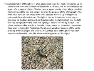 The subject matter of this photo is of an abandoned chair that has been washed up on
shore so the shells and stones have consumed it. This is a fine art piece that will be
a part of a project of photos. This is a natural, opportunistic photo where the chair
has been found like this and not put their for the purpose of the photography. The
main focal point on this photo is the chair because it breaks up the repetitive
pattern of the shells and stones. The light in this photo is muted but strong as
there are no shadows being cast, so this also makes the lighting high key, the light
will also be right above the chair. The lighting is natural created by the sun. The
photo has been taken in colour, then the colours look a bit restrained, these could
have been restrained in Photoshop. The photo is very busy because of the shells
creating different shapes and colours. The vantage point of this photo has been
taken from above the chair, like a human looking down on the object.

 