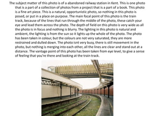 The subject matter of this photo is of a abandoned railway station in Kent. This is one photo
that is a part of a collection of photos from a project that is a part of a book. This photo
is a fine art piece. This is a natural, opportunistic photo, so nothing in this photo is
posed, or put in a place on purpose. The main focal point of this photo is the train
track, because of the lines that run through the middle of the photo, these catch your
eye and lead them across the photo. The depth of field on this photo is very wide as all
the photo is in focus and nothing is blurry. The lighting in this photo is natural and
ambient, the lighting is from the sun so it lights up the whole of the photo. The photo
has been taken in colour, but the colours are not very saturated, they are more
restrained and dulled down. The photo isnt very busy, there is still movement in the
photo, but nothing is merging into each other, all the lines are clear and stand out at a
distance. The vantage point of this photo has been taken from eye level, to give a sense
of feeling that you’re there and looking at the train track.

 