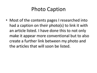 Photo Caption
• Most of the contents pages I researched into
  had a caption on their photo(s) to link it with
  an article listed. I have done this to not only
  make it appear more conventional but to also
  create a further link between my photo and
  the articles that will soon be listed.
 