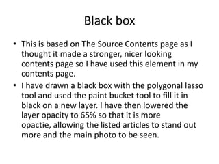 Black box
• This is based on The Source Contents page as I
  thought it made a stronger, nicer looking
  contents page so I have used this element in my
  contents page.
• I have drawn a black box with the polygonal lasso
  tool and used the paint bucket tool to fill it in
  black on a new layer. I have then lowered the
  layer opacity to 65% so that it is more
  opactie, allowing the listed articles to stand out
  more and the main photo to be seen.
 