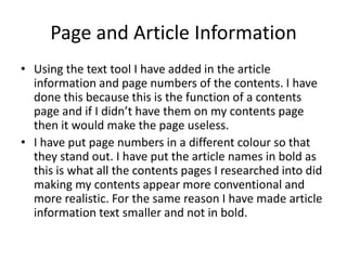 Page and Article Information
• Using the text tool I have added in the article
  information and page numbers of the contents. I have
  done this because this is the function of a contents
  page and if I didn’t have them on my contents page
  then it would make the page useless.
• I have put page numbers in a different colour so that
  they stand out. I have put the article names in bold as
  this is what all the contents pages I researched into did
  making my contents appear more conventional and
  more realistic. For the same reason I have made article
  information text smaller and not in bold.
 