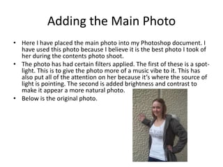 Adding the Main Photo
• Here I have placed the main photo into my Photoshop document. I
  have used this photo because I believe it is the best photo I took of
  her during the contents photo shoot.
• The photo has had certain filters applied. The first of these is a spot-
  light. This is to give the photo more of a music vibe to it. This has
  also put all of the attention on her because it’s where the source of
  light is pointing. The second is added brightness and contrast to
  make it appear a more natural photo.
• Below is the original photo.
 