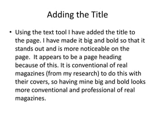 Adding the Title
• Using the text tool I have added the title to
  the page. I have made it big and bold so that it
  stands out and is more noticeable on the
  page. It appears to be a page heading
  because of this. It is conventional of real
  magazines (from my research) to do this with
  their covers, so having mine big and bold looks
  more conventional and professional of real
  magazines.
 