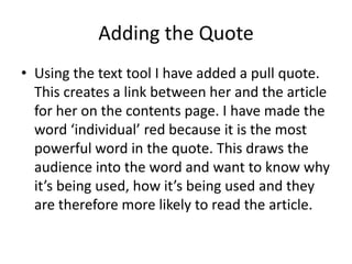 Adding the Quote
• Using the text tool I have added a pull quote.
  This creates a link between her and the article
  for her on the contents page. I have made the
  word ‘individual’ red because it is the most
  powerful word in the quote. This draws the
  audience into the word and want to know why
  it’s being used, how it’s being used and they
  are therefore more likely to read the article.
 