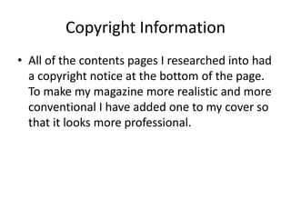 Copyright Information
• All of the contents pages I researched into had
  a copyright notice at the bottom of the page.
  To make my magazine more realistic and more
  conventional I have added one to my cover so
  that it looks more professional.
 