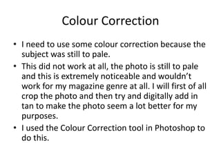Colour Correction
• I need to use some colour correction because the
  subject was still to pale.
• This did not work at all, the photo is still to pale
  and this is extremely noticeable and wouldn’t
  work for my magazine genre at all. I will first of all
  crop the photo and then try and digitally add in
  tan to make the photo seem a lot better for my
  purposes.
• I used the Colour Correction tool in Photoshop to
  do this.
 