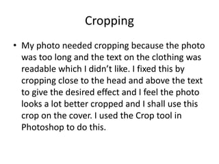 Cropping
• My photo needed cropping because the photo
  was too long and the text on the clothing was
  readable which I didn’t like. I fixed this by
  cropping close to the head and above the text
  to give the desired effect and I feel the photo
  looks a lot better cropped and I shall use this
  crop on the cover. I used the Crop tool in
  Photoshop to do this.
 