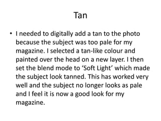 Tan
• I needed to digitally add a tan to the photo
  because the subject was too pale for my
  magazine. I selected a tan-like colour and
  painted over the head on a new layer. I then
  set the blend mode to ‘Soft Light’ which made
  the subject look tanned. This has worked very
  well and the subject no longer looks as pale
  and I feel it is now a good look for my
  magazine.
 