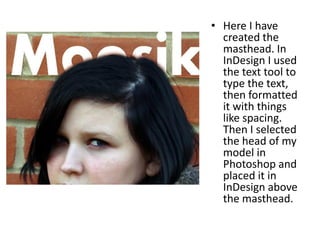 • Here I have
  created the
  masthead. In
  InDesign I used
  the text tool to
  type the text,
  then formatted
  it with things
  like spacing.
  Then I selected
  the head of my
  model in
  Photoshop and
  placed it in
  InDesign above
  the masthead.
 