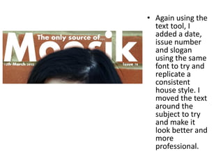 • Again using the
  text tool, I
  added a date,
  issue number
  and slogan
  using the same
  font to try and
  replicate a
  consistent
  house style. I
  moved the text
  around the
  subject to try
  and make it
  look better and
  more
  professional.
 