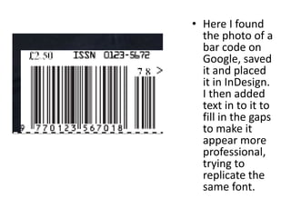 • Here I found
  the photo of a
  bar code on
  Google, saved
  it and placed
  it in InDesign.
  I then added
  text in to it to
  fill in the gaps
  to make it
  appear more
  professional,
  trying to
  replicate the
  same font.
 