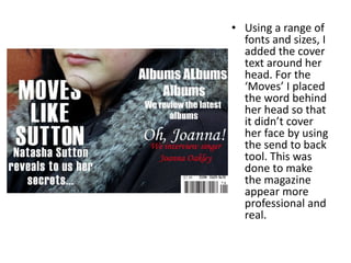 • Using a range of
  fonts and sizes, I
  added the cover
  text around her
  head. For the
  ‘Moves’ I placed
  the word behind
  her head so that
  it didn’t cover
  her face by using
  the send to back
  tool. This was
  done to make
  the magazine
  appear more
  professional and
  real.
 