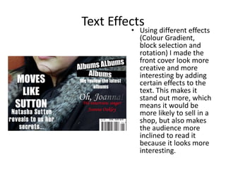 Text Effects
         • Using different effects
           (Colour Gradient,
           block selection and
           rotation) I made the
           front cover look more
           creative and more
           interesting by adding
           certain effects to the
           text. This makes it
           stand out more, which
           means it would be
           more likely to sell in a
           shop, but also makes
           the audience more
           inclined to read it
           because it looks more
           interesting.
 