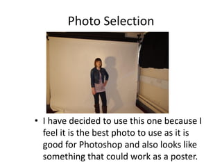 Photo Selection




• I have decided to use this one because I
  feel it is the best photo to use as it is
  good for Photoshop and also looks like
  something that could work as a poster.
 