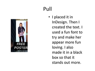 Pull
  • I placed it in
    InDesign. Then I
    created the text. I
    used a fun font to
    try and make her
    appear more fun
    loving. I also
    made it in a black
    box so that it
    stands out more.
 