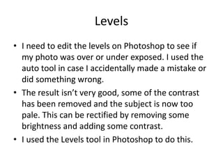 Levels
• I need to edit the levels on Photoshop to see if
  my photo was over or under exposed. I used the
  auto tool in case I accidentally made a mistake or
  did something wrong.
• The result isn’t very good, some of the contrast
  has been removed and the subject is now too
  pale. This can be rectified by removing some
  brightness and adding some contrast.
• I used the Levels tool in Photoshop to do this.
 