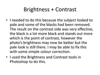 Brightness + Contrast
• I needed to do this because the subject looked to
  pale and some of the blacks had been removed.
  The result on the contrast side was very effective,
  the black is a lot more black and stands out more
  which is the point of contrast, however the
  photo’s brightness may now be better but the
  pale look is still there. I may be able to fix this
  with some simple colour correction.
• I used the Brightness and Contrast tools in
  Photoshop to do this.
 