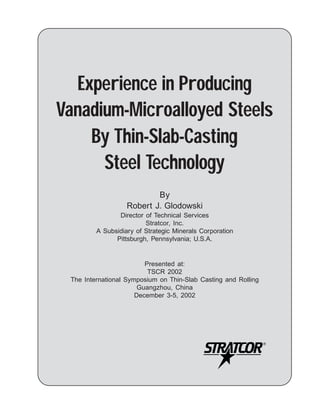 Experience in Producing
Vanadium-Microalloyed Steels
    By Thin-Slab-Casting
      Steel Technology
                           By
                   Robert J. Glodowski
                Director of Technical Services
                         Stratcor, Inc.
         A Subsidiary of Strategic Minerals Corporation
               Pittsburgh, Pennsylvania; U.S.A.


                         Presented at:
                          TSCR 2002
 The International Symposium on Thin-Slab Casting and Rolling
                       Guangzhou, China
                      December 3-5, 2002
 