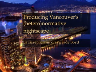 Producing Vancouver's
(hetero)normative
nightscape
За матеріалами статті Jade Boyd
 