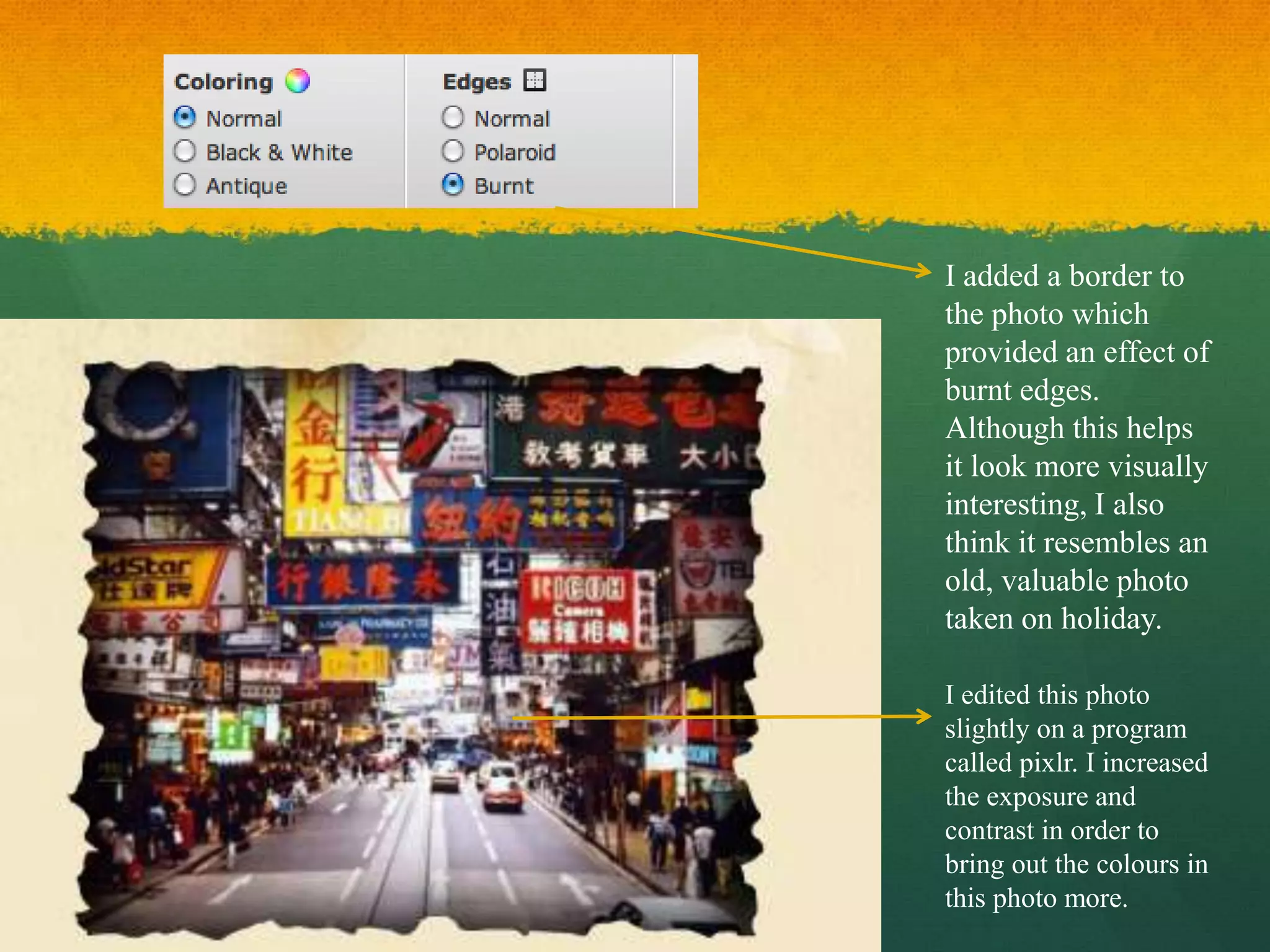 I added a border to
the photo which
provided an effect of
burnt edges.
Although this helps
it look more visually
interesting, I also
think it resembles an
old, valuable photo
taken on holiday.

I edited this photo
slightly on a program
called pixlr. I increased
the exposure and
contrast in order to
bring out the colours in
this photo more.
 