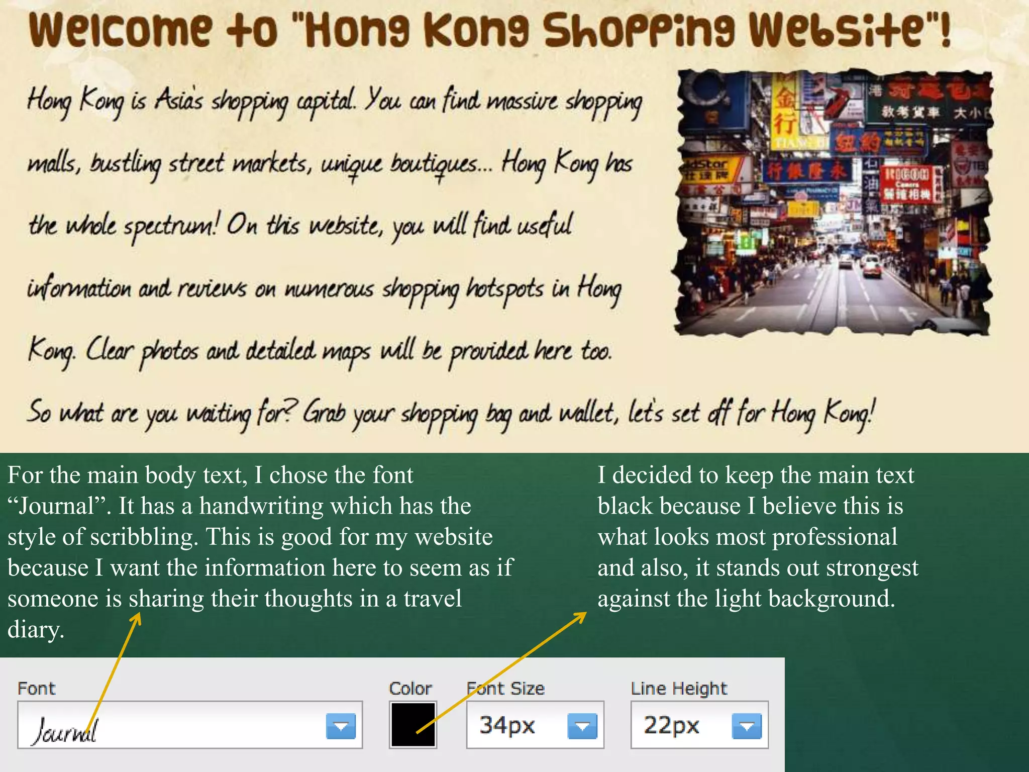 For the main body text, I chose the font            I decided to keep the main text
“Journal”. It has a handwriting which has the       black because I believe this is
style of scribbling. This is good for my website    what looks most professional
because I want the information here to seem as if   and also, it stands out strongest
someone is sharing their thoughts in a travel       against the light background.
diary.
 