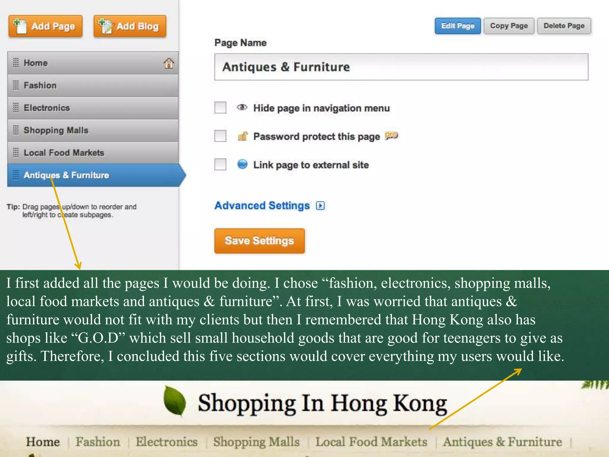 I first added all the pages I would be doing. I chose “fashion, electronics, shopping malls,
local food markets and antiques & furniture”. At first, I was worried that antiques &
furniture would not fit with my clients but then I remembered that Hong Kong also has
shops like “G.O.D” which sell small household goods that are good for teenagers to give as
gifts. Therefore, I concluded this five sections would cover everything my users would like.
 