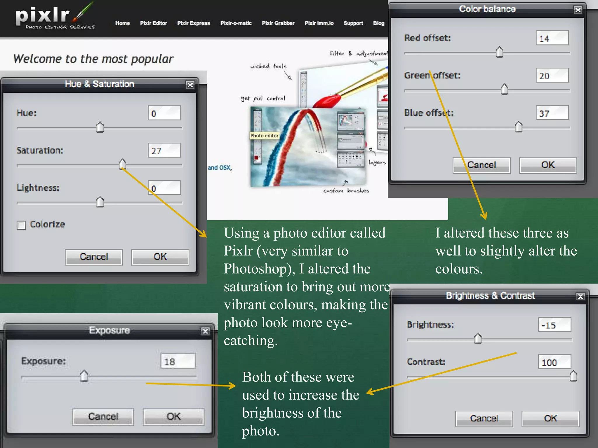 Using a photo editor called    I altered these three as
Pixlr (very similar to         well to slightly alter the
Photoshop), I altered the      colours.
saturation to bring out more
vibrant colours, making the
photo look more eye-
catching.

   Both of these were
   used to increase the
   brightness of the
   photo.
 