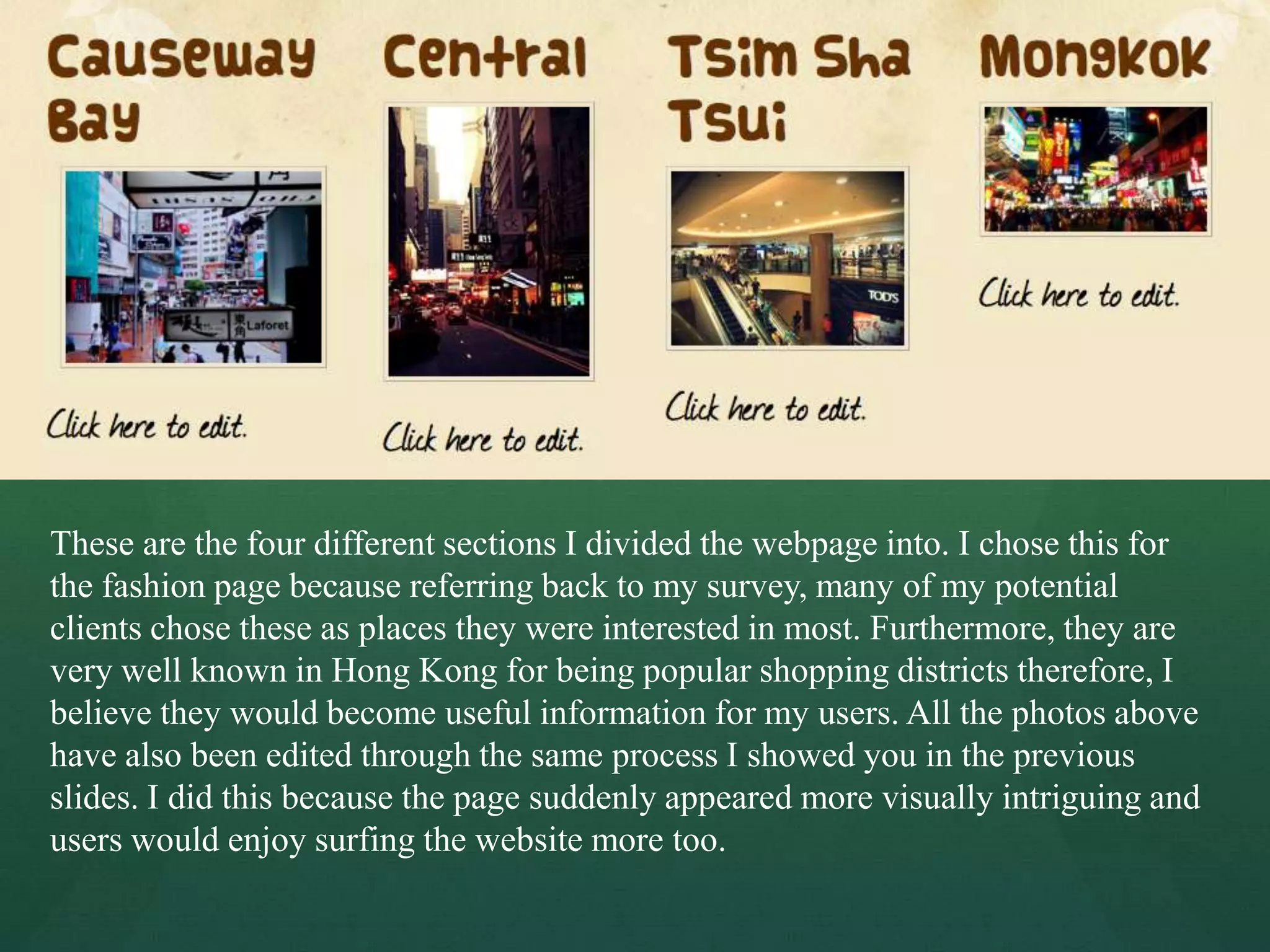 These are the four different sections I divided the webpage into. I chose this for
the fashion page because referring back to my survey, many of my potential
clients chose these as places they were interested in most. Furthermore, they are
very well known in Hong Kong for being popular shopping districts therefore, I
believe they would become useful information for my users. All the photos above
have also been edited through the same process I showed you in the previous
slides. I did this because the page suddenly appeared more visually intriguing and
users would enjoy surfing the website more too.
 