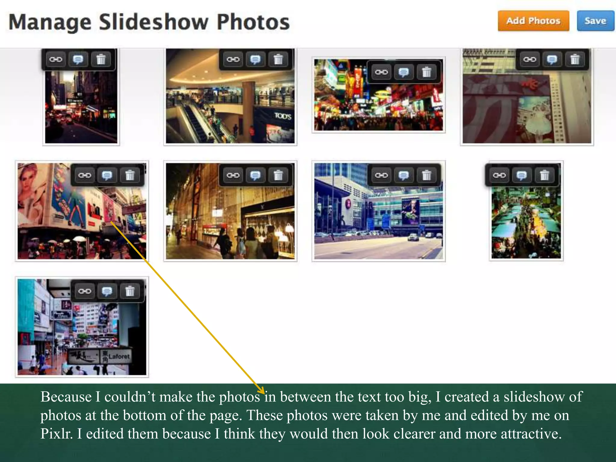 Because I couldn’t make the photos in between the text too big, I created a slideshow of
photos at the bottom of the page. These photos were taken by me and edited by me on
Pixlr. I edited them because I think they would then look clearer and more attractive.
 