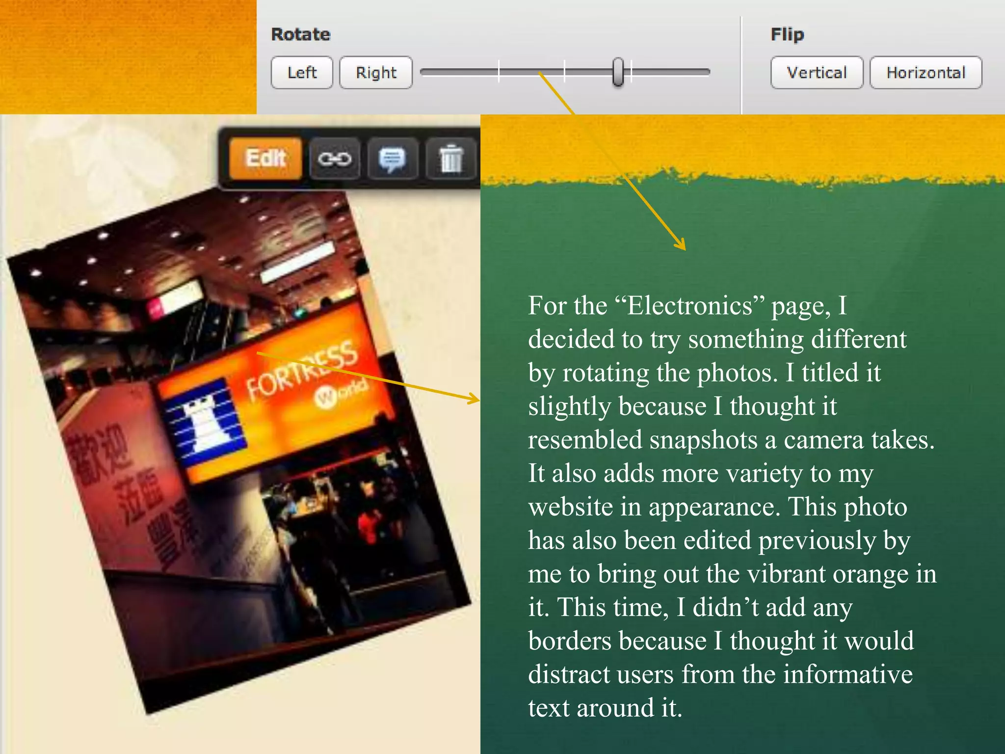 For the “Electronics” page, I
decided to try something different
by rotating the photos. I titled it
slightly because I thought it
resembled snapshots a camera takes.
It also adds more variety to my
website in appearance. This photo
has also been edited previously by
me to bring out the vibrant orange in
it. This time, I didn’t add any
borders because I thought it would
distract users from the informative
text around it.
 