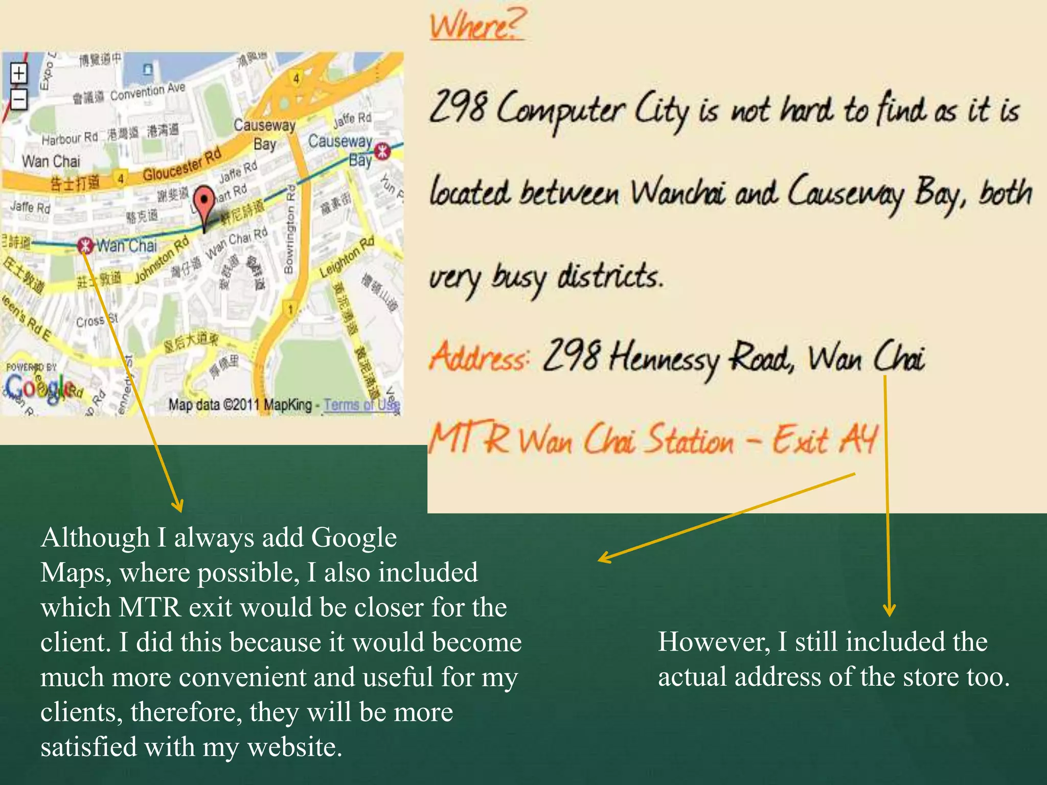 Although I always add Google
Maps, where possible, I also included
which MTR exit would be closer for the
client. I did this because it would become   However, I still included the
much more convenient and useful for my       actual address of the store too.
clients, therefore, they will be more
satisfied with my website.
 