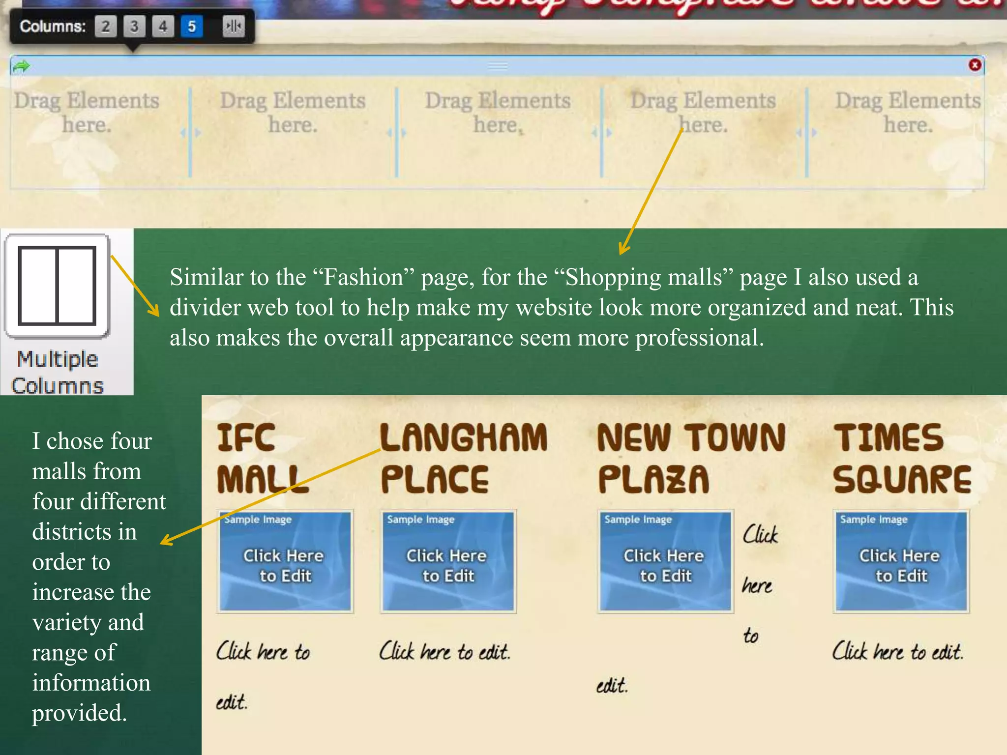 Similar to the “Fashion” page, for the “Shopping malls” page I also used a
                 divider web tool to help make my website look more organized and neat. This
                 also makes the overall appearance seem more professional.



I chose four
malls from
four different
districts in
order to
increase the
variety and
range of
information
provided.
 