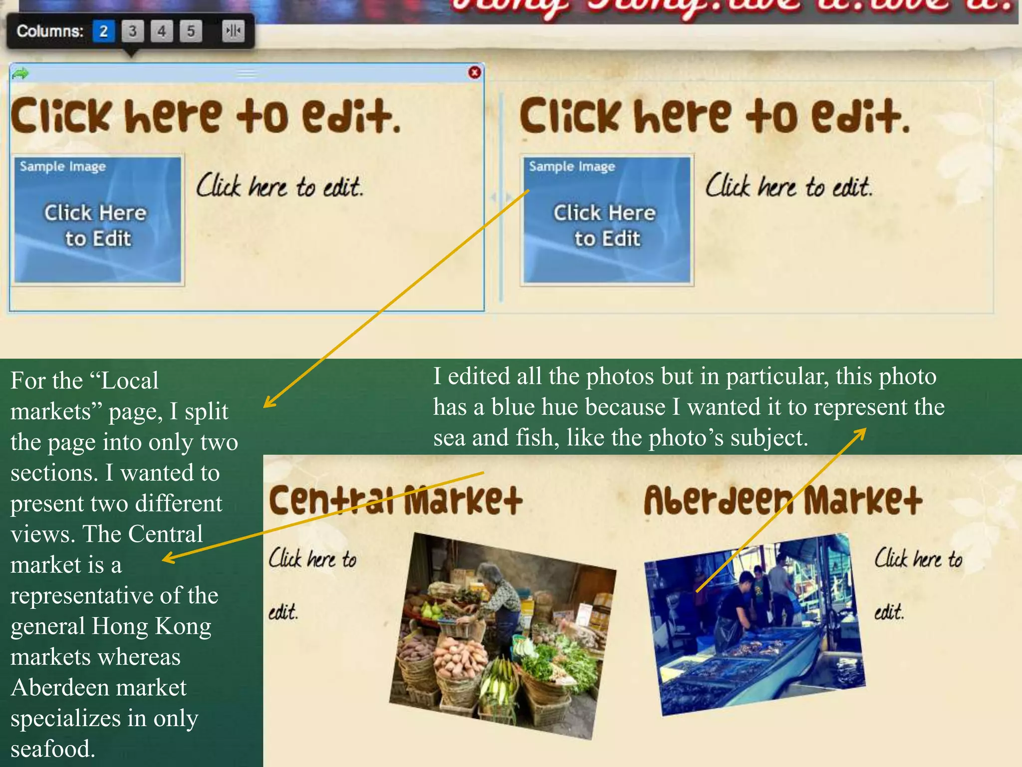 For the “Local           I edited all the photos but in particular, this photo
markets” page, I split   has a blue hue because I wanted it to represent the
the page into only two   sea and fish, like the photo’s subject.
sections. I wanted to
present two different
views. The Central
market is a
representative of the
general Hong Kong
markets whereas
Aberdeen market
specializes in only
seafood.
 