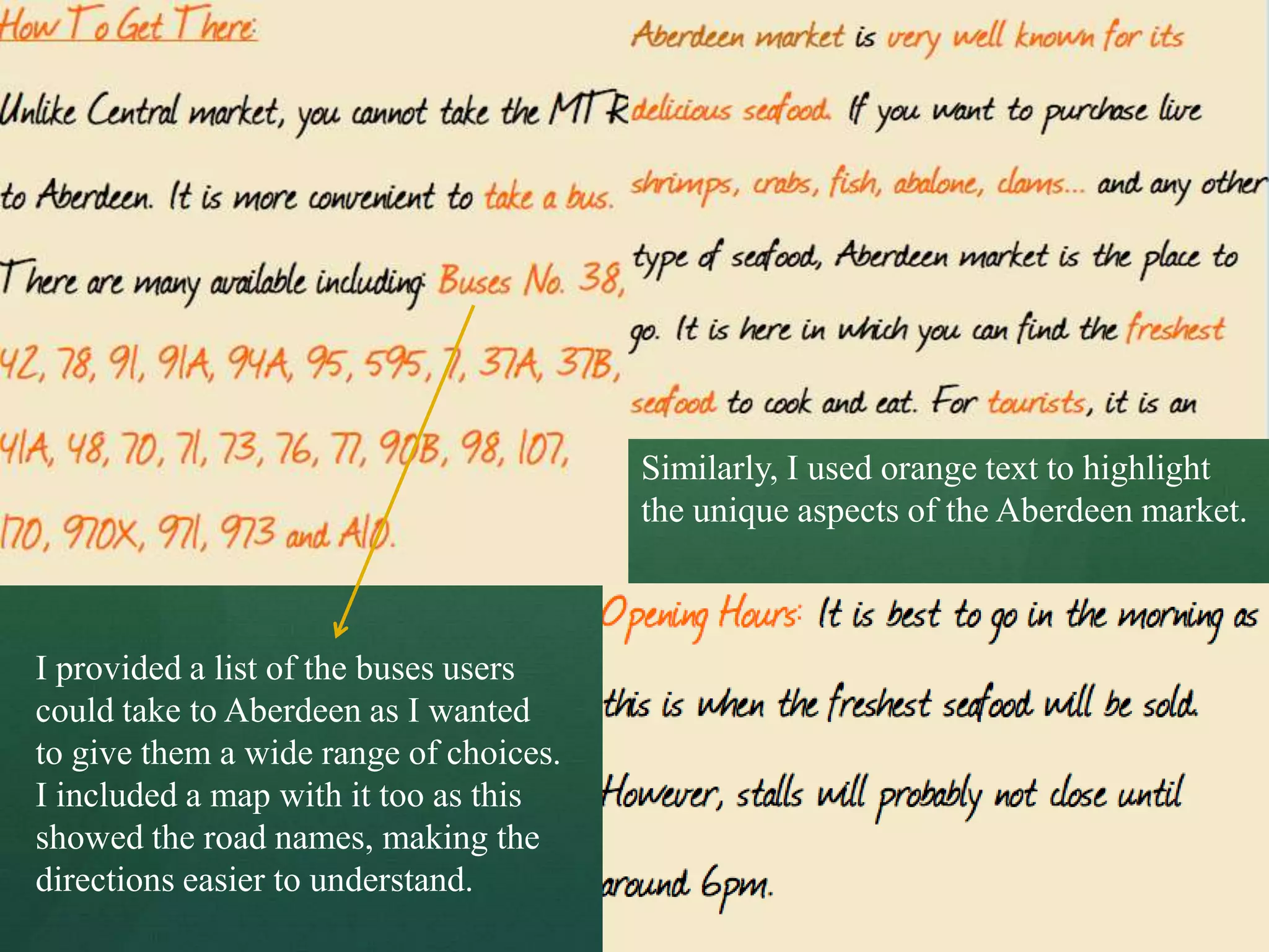 Similarly, I used orange text to highlight
                                        the unique aspects of the Aberdeen market.



I provided a list of the buses users
could take to Aberdeen as I wanted
to give them a wide range of choices.
I included a map with it too as this
showed the road names, making the
directions easier to understand.
 